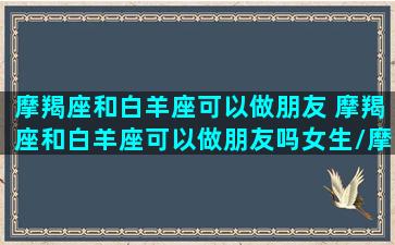 摩羯座和白羊座可以做朋友 摩羯座和白羊座可以做朋友吗女生/摩羯座和白羊座可以做朋友 摩羯座和白羊座可以做朋友吗女生-我的网站